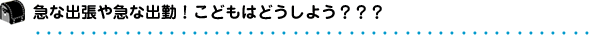 急な出張や急な出勤！こどもはどうしよう？？？