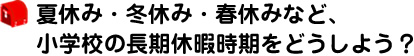 夏休み・冬休み・春休みなど、小学校の長期休暇時期をどうしよう？