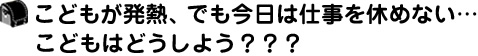 こどもが発熱、でも今日は仕事を休めない…こどもはどうしよう？？？